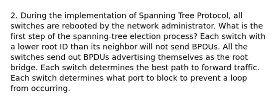 2. During the implementation of Spanning Tree Protocol, all switches are rebooted by the network administrator. What is the first step of the spanning-tree election process? Each switch with a lower root ID than its neighbor will not send BPDUs. All the switches send out BPDUs advertising themselves as the root bridge. Each switch determines the best path to forward traffic. Each switch determines what port to block to prevent a loop from occurring.