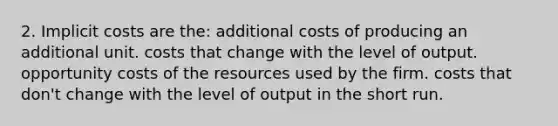 2. Implicit costs are the: additional costs of producing an additional unit. costs that change with the level of output. opportunity costs of the resources used by the firm. costs that don't change with the level of output in the short run.