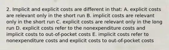 2. Implicit and explicit costs are different in that: A. explicit costs are relevant only in the short run B. implicit costs are relevant only in the short run C. explicit costs are relevant only in the long run D. explicit costs refer to the nonexpenditure costs and implicit costs to out-of-pocket costs E. implicit costs refer to nonexpenditure costs and explicit costs to out-of-pocket costs