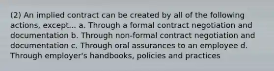 (2) An implied contract can be created by all of the following actions, except... a. Through a formal contract negotiation and documentation b. Through non-formal contract negotiation and documentation c. Through oral assurances to an employee d. Through employer's handbooks, policies and practices