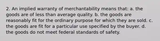 2. An implied warranty of merchantability means that: a. the goods are of less than average quality. b. the goods are reasonably fit for the ordinary purpose for which they are sold. c. the goods are fit for a particular use specified by the buyer. d. the goods do not meet federal standards of safety.