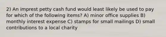 2) An imprest petty cash fund would least likely be used to pay for which of the following items? A) minor office supplies B) monthly interest expense C) stamps for small mailings D) small contributions to a local charity