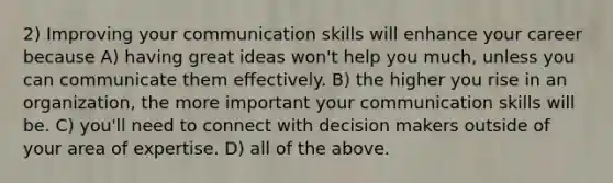 2) Improving your communication skills will enhance your career because A) having great ideas won't help you much, unless you can communicate them effectively. B) the higher you rise in an organization, the more important your communication skills will be. C) you'll need to connect with decision makers outside of your area of expertise. D) all of the above.