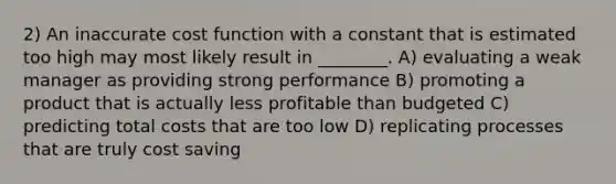 2) An inaccurate cost function with a constant that is estimated too high may most likely result in ________. A) evaluating a weak manager as providing strong performance B) promoting a product that is actually less profitable than budgeted C) predicting total costs that are too low D) replicating processes that are truly cost saving