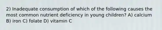 2) Inadequate consumption of which of the following causes the most common nutrient deficiency in young children? A) calcium B) iron C) folate D) vitamin C