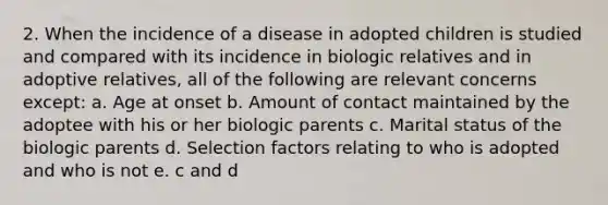 2. When the incidence of a disease in adopted children is studied and compared with its incidence in biologic relatives and in adoptive relatives, all of the following are relevant concerns except: a. Age at onset b. Amount of contact maintained by the adoptee with his or her biologic parents c. Marital status of the biologic parents d. Selection factors relating to who is adopted and who is not e. c and d