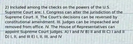 2) Included among the checks on the powers of the U.S. Supreme Court are: I. Congress can alter the jurisdiction of the Supreme Court. II. The Court's decisions can be reversed by constitutional amendment. III. Judges can be impeached and removed from office. IV. The House of Representatives can appoint Supreme Court judges. A) I and IV B) II and III C) I and II D) I, II, and III E) I, II, III, and IV