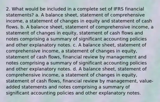 2. What would be included in a complete set of IFRS financial statements? a. A balance sheet, statement of comprehensive income, a statement of changes in equity and statement of cash flows. b. A balance sheet, statement of comprehensive income, a statement of changes in equity, statement of cash flows and notes comprising a summary of significant accounting policies and other explanatory notes. c. A balance sheet, statement of comprehensive income, a statement of changes in equity, statement of cash flows, financial review by management and notes comprising a summary of significant accounting policies and other explanatory notes. d. A balance sheet, statement of comprehensive income, a statement of changes in equity, statement of cash flows, financial review by management, value-added statements and notes comprising a summary of significant accounting policies and other explanatory notes.