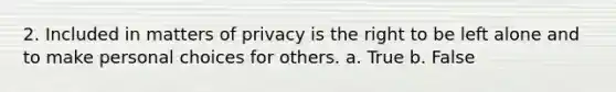 2. Included in matters of privacy is the right to be left alone and to make personal choices for others. a. True b. False