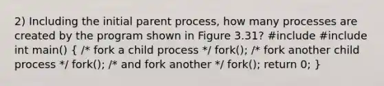 2) Including the initial parent process, how many processes are created by the program shown in Figure 3.31? #include #include int main() ( /* fork a child process */ fork(); /* fork another child process */ fork(); /* and fork another */ fork(); return 0; )