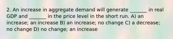 2. An increase in aggregate demand will generate _______ in real GDP and _______ in the price level in the short run. A) an increase; an increase B) an increase; no change C) a decrease; no change D) no change; an increase