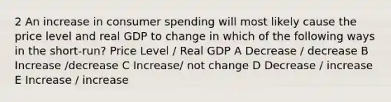 2 An increase in consumer spending will most likely cause the price level and real GDP to change in which of the following ways in the short-run? Price Level / Real GDP A Decrease / decrease B Increase /decrease C Increase/ not change D Decrease / increase E Increase / increase