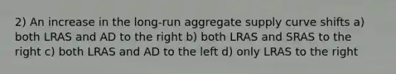 2) An increase in the long-run aggregate supply curve shifts a) both LRAS and AD to the right b) both LRAS and SRAS to the right c) both LRAS and AD to the left d) only LRAS to the right