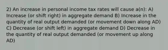 2) An increase in personal income tax rates will cause a(n): A) Increase (or shift right) in aggregate demand B) Increase in the quantity of real output demanded (or movement down along AD) C) Decrease (or shift left) in aggregate demand D) Decrease in the quantity of real output demanded (or movement up along AD)