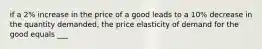 if a 2% increase in the price of a good leads to a 10% decrease in the quantity demanded, the price elasticity of demand for the good equals ___