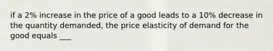 if a 2% increase in the price of a good leads to a 10% decrease in the quantity demanded, the price elasticity of demand for the good equals ___