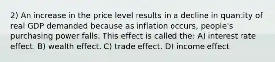 2) An increase in the price level results in a decline in quantity of real GDP demanded because as inflation occurs, people's purchasing power falls. This effect is called the: A) interest rate effect. B) wealth effect. C) trade effect. D) income effect