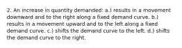 2. An increase in quantity demanded: a.) results in a movement downward and to the right along a fixed demand curve. b.) results in a movement upward and to the left along a fixed demand curve. c.) shifts the demand curve to the left. d.) shifts the demand curve to the right.