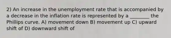 2) An increase in the unemployment rate that is accompanied by a decrease in the inflation rate is represented by a ________ the Phillips curve. A) movement down B) movement up C) upward shift of D) downward shift of