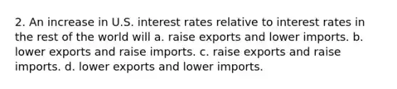 2. An increase in U.S. interest rates relative to interest rates in the rest of the world will a. raise exports and lower imports. b. lower exports and raise imports. c. raise exports and raise imports. d. lower exports and lower imports.