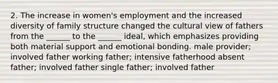 2. The increase in women's employment and the increased diversity of family structure changed the cultural view of fathers from the ______ to the ______ ideal, which emphasizes providing both material support and emotional bonding. male provider; involved father working father; intensive fatherhood absent father; involved father single father; involved father