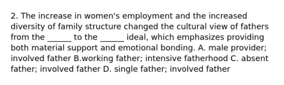 2. The increase in women's employment and the increased diversity of family structure changed the cultural view of fathers from the ______ to the ______ ideal, which emphasizes providing both material support and emotional bonding. A. male provider; involved father B.working father; intensive fatherhood C. absent father; involved father D. single father; involved father