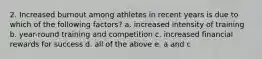 2. Increased burnout among athletes in recent years is due to which of the following factors? a. increased intensity of training b. year-round training and competition c. increased financial rewards for success d. all of the above e. a and c