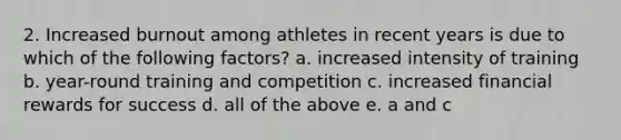 2. Increased burnout among athletes in recent years is due to which of the following factors? a. increased intensity of training b. year-round training and competition c. increased financial rewards for success d. all of the above e. a and c