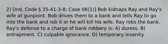 2) [Ind. Code § 35-41-3-8; Case 06(1)] Bob kidnaps Ray and Ray's wife at gunpoint. Bob drives them to a bank and tells Ray to go into the bank and rob it or he will kill his wife. Ray robs the bank. Ray's defense to a charge of bank robbery is: A) duress. B) entrapment. C) culpable ignorance. D) temporary insanity.