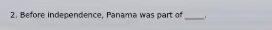 2. Before independence, Panama was part of _____.
