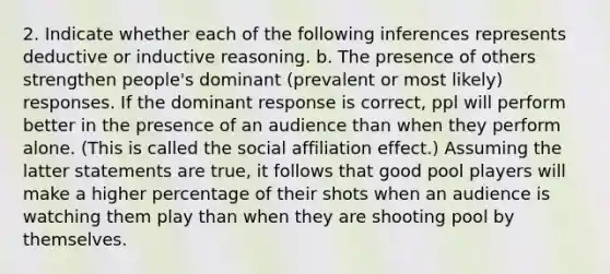 2. Indicate whether each of the following inferences represents deductive or inductive reasoning. b. The presence of others strengthen people's dominant (prevalent or most likely) responses. If the dominant response is correct, ppl will perform better in the presence of an audience than when they perform alone. (This is called the social affiliation effect.) Assuming the latter statements are true, it follows that good pool players will make a higher percentage of their shots when an audience is watching them play than when they are shooting pool by themselves.