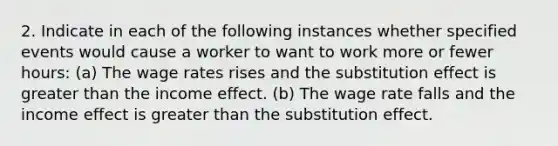 2. Indicate in each of the following instances whether specified events would cause a worker to want to work more or fewer hours: (a) The wage rates rises and the substitution effect is greater than the income effect. (b) The wage rate falls and the income effect is greater than the substitution effect.