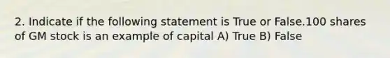 2. Indicate if the following statement is True or False.100 shares of GM stock is an example of capital A) True B) False