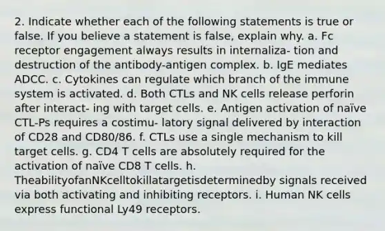 2. Indicate whether each of the following statements is true or false. If you believe a statement is false, explain why. a. Fc receptor engagement always results in internaliza- tion and destruction of the antibody-antigen complex. b. IgE mediates ADCC. c. Cytokines can regulate which branch of the immune system is activated. d. Both CTLs and NK cells release perforin after interact- ing with target cells. e. Antigen activation of naïve CTL-Ps requires a costimu- latory signal delivered by interaction of CD28 and CD80/86. f. CTLs use a single mechanism to kill target cells. g. CD4 T cells are absolutely required for the activation of naïve CD8 T cells. h. TheabilityofanNKcelltokillatargetisdeterminedby signals received via both activating and inhibiting receptors. i. Human NK cells express functional Ly49 receptors.