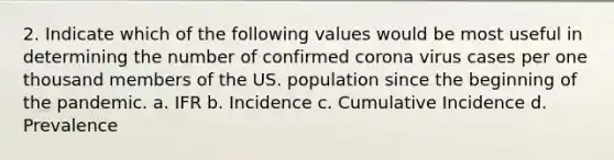 2. Indicate which of the following values would be most useful in determining the number of confirmed corona virus cases per one thousand members of the US. population since the beginning of the pandemic. a. IFR b. Incidence c. Cumulative Incidence d. Prevalence