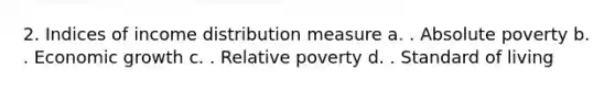 2. Indices of income distribution measure a. . Absolute poverty b. . Economic growth c. . Relative poverty d. . Standard of living