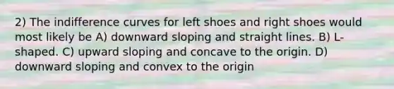 2) The indifference curves for left shoes and right shoes would most likely be A) downward sloping and straight lines. B) L-shaped. C) upward sloping and concave to the origin. D) downward sloping and convex to the origin