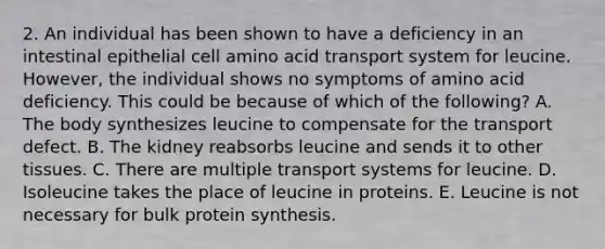 2. An individual has been shown to have a deficiency in an intestinal epithelial cell amino acid transport system for leucine. However, the individual shows no symptoms of amino acid deficiency. This could be because of which of the following? A. The body synthesizes leucine to compensate for the transport defect. B. The kidney reabsorbs leucine and sends it to other tissues. C. There are multiple transport systems for leucine. D. Isoleucine takes the place of leucine in proteins. E. Leucine is not necessary for bulk protein synthesis.