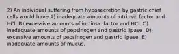 2) An individual suffering from hyposecretion by gastric chief cells would have A) inadequate amounts of intrinsic factor and HCl. B) excessive amounts of intrinsic factor and HCl. C) inadequate amounts of pepsinogen and gastric lipase. D) excessive amounts of pepsinogen and gastric lipase. E) inadequate amounts of mucus.