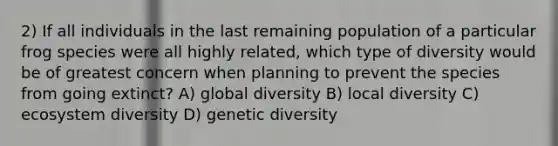 2) If all individuals in the last remaining population of a particular frog species were all highly related, which type of diversity would be of greatest concern when planning to prevent the species from going extinct? A) global diversity B) local diversity C) ecosystem diversity D) genetic diversity