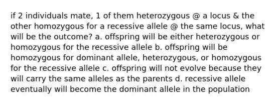 if 2 individuals mate, 1 of them heterozygous @ a locus & the other homozygous for a recessive allele @ the same locus, what will be the outcome? a. offspring will be either heterozygous or homozygous for the recessive allele b. offspring will be homozygous for dominant allele, heterozygous, or homozygous for the recessive allele c. offspring will not evolve because they will carry the same alleles as the parents d. recessive allele eventually will become the dominant allele in the population