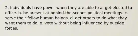2. Individuals have power when they are able to a. get elected to office. b. be present at behind-the-scenes political meetings. c. serve their fellow human beings. d. get others to do what they want them to do. e. vote without being influenced by outside forces.