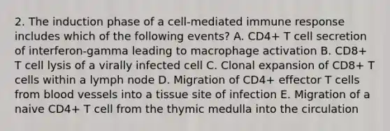 2. The induction phase of a cell-mediated immune response includes which of the following events? A. CD4+ T cell secretion of interferon-gamma leading to macrophage activation B. CD8+ T cell lysis of a virally infected cell C. Clonal expansion of CD8+ T cells within a lymph node D. Migration of CD4+ effector T cells from blood vessels into a tissue site of infection E. Migration of a naive CD4+ T cell from the thymic medulla into the circulation