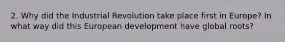 2. Why did the Industrial Revolution take place first in Europe? In what way did this European development have global roots?