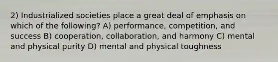 2) Industrialized societies place a great deal of emphasis on which of the following? A) performance, competition, and success B) cooperation, collaboration, and harmony C) mental and physical purity D) mental and physical toughness