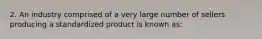 2. An industry comprised of a very large number of sellers producing a standardized product is known as: