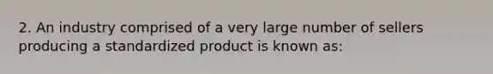 2. An industry comprised of a very large number of sellers producing a standardized product is known as: