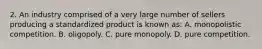 2. An industry comprised of a very large number of sellers producing a standardized product is known as: A. monopolistic competition. B. oligopoly. C. pure monopoly. D. pure competition.