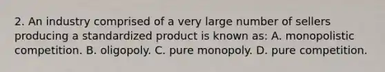 2. An industry comprised of a very large number of sellers producing a standardized product is known as: A. monopolistic competition. B. oligopoly. C. pure monopoly. D. pure competition.