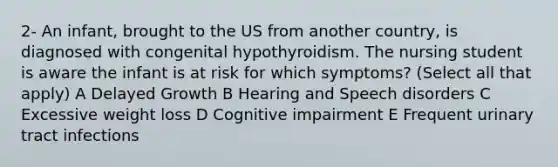 2- An infant, brought to the US from another country, is diagnosed with congenital hypothyroidism. The nursing student is aware the infant is at risk for which symptoms? (Select all that apply) A Delayed Growth B Hearing and Speech disorders C Excessive weight loss D Cognitive impairment E Frequent urinary tract infections